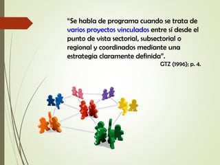 “Se habla de programa cuando se trata de
varios proyectos vinculados entre sí desde el
punto de vista sectorial, subsectorial o
regional y coordinados mediante una
estrategia claramente definida”.
GTZ (1996); p. 4.
 