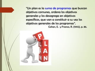 “Un plan es la suma de programas que buscan
objetivos comunes, ordena los objetivos
generales y los desagrega en objetivos
específicos, que van a constituir a su vez los
objetivos generales de los programas”.
Cohen, E. y Franco, R. (1992), p. 86.
 