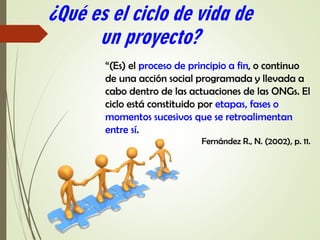 “(Es) el proceso de principio a fin, o continuo
de una acción social programada y llevada a
cabo dentro de las actuaciones de las ONGs. El
ciclo está constituido por etapas, fases o
momentos sucesivos que se retroalimentan
entre sí.
Fernández R., N. (2002), p. 11.
¿Qué es el ciclo de vida de
un proyecto?
 