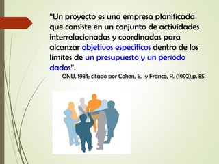 “Un proyecto es una empresa planificada
que consiste en un conjunto de actividades
interrelacionadas y coordinadas para
alcanzar objetivos específicos dentro de los
límites de un presupuesto y un periodo
dados”.
ONU, 1984; citado por Cohen, E. y Franco, R. (1992),p. 85.
 