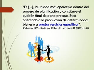 “Es […], la unidad más operativa dentro del
proceso de planificación y constituye el
eslabón final de dicho proceso. Está
orientado a la producción de determinados
bienes o a prestar servicios específicos”.
Pichardo, 1985; citado por Cohen, E. y Franco, R. (1992), p. 85.
 