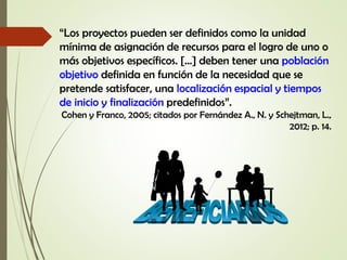 “Los proyectos pueden ser definidos como la unidad
mínima de asignación de recursos para el logro de uno o
más objetivos específicos. […] deben tener una población
objetivo definida en función de la necesidad que se
pretende satisfacer, una localización espacial y tiempos
de inicio y finalización predefinidos”.
Cohen y Franco, 2005; citados por Fernández A., N. y Schejtman, L.,
2012; p. 14.
 