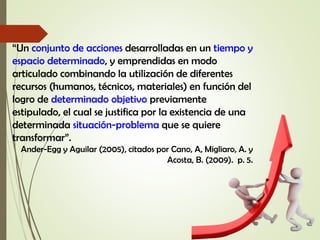 “Un conjunto de acciones desarrolladas en un tiempo y
espacio determinado, y emprendidas en modo
articulado combinando la utilización de diferentes
recursos (humanos, técnicos, materiales) en función del
logro de determinado objetivo previamente
estipulado, el cual se justifica por la existencia de una
determinada situación-problema que se quiere
transformar”.
Ander-Egg y Aguilar (2005), citados por Cano, A, Migliaro, A. y
Acosta, B. (2009). p. 5.
 