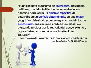 “Es un conjunto autónomo de inversiones, actividades,
políticas y medidas institucionales o de otra índole,
diseñado para lograr un objetivo específico de
desarrollo en un período determinado, en una región
geográfica delimitada y para un grupo predefinido de
beneficiarios, que continúa produciendo bienes y/o
prestando servicios tras la retirada del apoyo externo y
cuyos efectos perduran una vez finalizada su
ejecución“
Metodología de Evaluación de la Cooperación Española, citada
por Fernández R., N. (2002), p. 6.
 