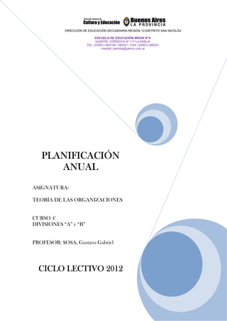 DIRECCIÓN DE EDUCACIÓN SECUNDARIA-REGIÓN 12-DISTRITO SAN NICOLÁS

                             ESCUELA DE EDUCACIÓN MEDIA N° 8
                             QUINTÍN CÓRDOVA N° 117 LA EMILIA
                       TEL: (03461) 480199 / 480221- FAX: (03461) 480221
                                 media8_laemilia@yahoo.com.ar




   PLANIFICACIÓN
      ANUAL
ASIGNATURA:

TEORÍA DE LAS ORGANIZACIONES


CURSO 4°
DIVISIONES “A” y “B”


PROFESOR: SOSA, Gustavo Gabriel




  CICLO LECTIVO 2012
 