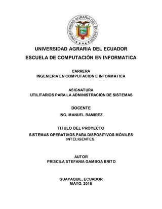 UNIVERSIDAD AGRARIA DEL ECUADOR
ESCUELA DE COMPUTACIÓN EN INFORMATICA
CARRERA
INGENIERIA EN COMPUTACION E INFORMATICA
ASIGNATURA
UTILITARIOS PARA LA ADMINISTRACIÓN DE SISTEMAS
DOCENTE
ING. MANUEL RAMIREZ
TITULO DEL PROYECTO
SISTEMAS OPERATIVOS PARA DISPOSITIVOS MÓVILES
INTELIGENTES.
AUTOR
PRISCILA STEFANIA GAMBOA BRITO
GUAYAQUIL, ECUADOR
MAYO, 2016
 