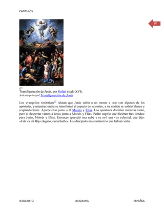 CAPITULOS



                                                                                                     10




Transfiguración de Jesús, por Rafael (siglo XVI).
Artículo principal:Transfiguración de Jesús

Los evangelios sinópticos32 relatan que Jesús subió a un monte a orar con algunos de los
apóstoles, y mientras oraba se transformó el aspecto de su rostro, y su vestido se volvió blanco y
resplandeciente. Aparecieron junto a él Moisés y Elías. Los apóstoles dormían mientras tanto,
pero al despertar vieron a Jesús junto a Moisés y Elías. Pedro sugirió que hicieran tres tiendas:
para Jesús, Moisés y Elías. Entonces apareció una nube y se oyó una voz celestial, que dijo:
«Este es mi Hijo elegido, escuchadle». Los discípulos no contaron lo que habían visto.




JESUCRISTO                                 BIOGRAFIA                                     ESPAÑOL
 