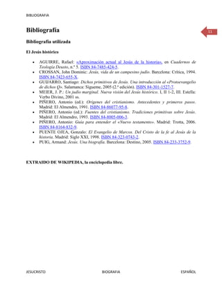 BIBLIOGRAFIA


Bibliografía                                                                                         11

Bibliografía utilizada

El Jesús histórico

       AGUIRRE, Rafael: «Aproximación actual al Jesús de la historia», en Cuadernos de
       Teología Deusto, n.º 5. ISBN 84-7485-424-5.
       CROSSAN, John Dominic: Jesús, vida de un campesino judío. Barcelona: Crítica, 1994.
       ISBN 84-7423-655-X.
       GUIJARRO, Santiago: Dichos primitivos de Jesús. Una introducción al «Protoevangelio
       de dichos Q». Salamanca: Sígueme, 2005 (2.ª edición). ISBN 84-301-1527-7.
       MEIER, J. P.: Un judío marginal. Nueva visión del Jesús histórico. I, II 1-2, III. Estella:
       Verbo Divino, 2001 ss.
       PIÑERO, Antonio (ed.): Orígenes del cristianismo. Antecedentes y primeros pasos.
       Madrid: El Almendro, 1991. ISBN 84-86077-95-8.
       PIÑERO, Antonio (ed.): Fuentes del cristianismo. Tradiciones primitivas sobre Jesús.
       Madrid: El Almendro, 1993. ISBN 84-8005-006-3.
       PIÑERO, Antonio: Guía para entender el «Nuevo testamento». Madrid: Trotta, 2006.
       ISBN 84-8164-832-9.
       PUENTE OJEA, Gonzalo: El Evangelio de Marcos. Del Cristo de la fe al Jesús de la
       historia. Madrid: Siglo XXI, 1998. ISBN 84-323-0743-2.
       PUIG, Armand: Jesús. Una biografía. Barcelona: Destino, 2005. ISBN 84-233-3752-9.



EXTRAIDO DE WIKIPEDIA, la enciclopedia libre.




JESUCRISTO                                 BIOGRAFIA                                     ESPAÑOL
 
