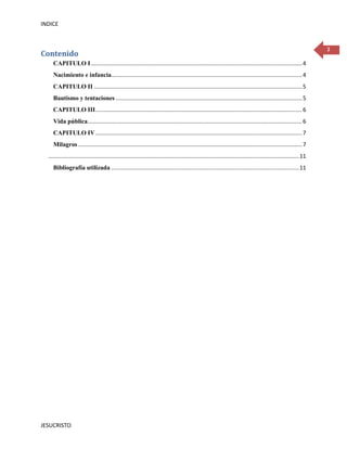 INDICE



                                                                                                                                                                        3
Contenido
     CAPITULO I ....................................................................................................................................... 4
     Nacimiento e infancia.......................................................................................................................... 4
     CAPITULO II ..................................................................................................................................... 5
     Bautismo y tentaciones ....................................................................................................................... 5
     CAPITULO III .................................................................................................................................... 6
     Vida pública......................................................................................................................................... 6
     CAPITULO IV .................................................................................................................................... 7
     Milagros ............................................................................................................................................... 7
  ................................................................................................................................................................ 11
     Bibliografía utilizada ........................................................................................................................ 11




JESUCRISTO
 