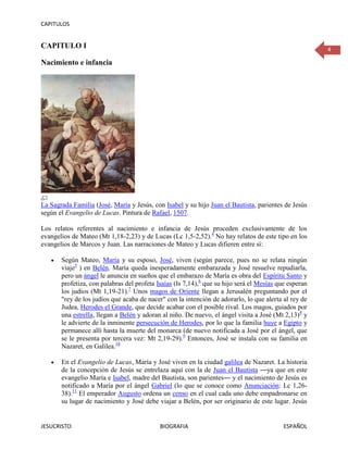 CAPITULOS


CAPITULO I                                                                                             4

Nacimiento e infancia




La Sagrada Familia (José, María y Jesús, con Isabel y su hijo Juan el Bautista, parientes de Jesús
según el Evangelio de Lucas. Pintura de Rafael, 1507.

Los relatos referentes al nacimiento e infancia de Jesús proceden exclusivamente de los
evangelios de Mateo (Mt 1,18-2,23) y de Lucas (Lc 1,5-2,52).4 No hay relatos de este tipo en los
evangelios de Marcos y Juan. Las narraciones de Mateo y Lucas difieren entre sí:

       Según Mateo, María y su esposo, José, viven (según parece, pues no se relata ningún
       viaje5 ) en Belén. María queda inesperadamente embarazada y José resuelve repudiarla,
       pero un ángel le anuncia en sueños que el embarazo de María es obra del Espíritu Santo y
       profetiza, con palabras del profeta Isaías (Is 7,14),6 que su hijo será el Mesías que esperan
       los judíos (Mt 1,19-21).7 Unos magos de Oriente llegan a Jerusalén preguntando por el
       "rey de los judíos que acaba de nacer" con la intención de adorarlo, lo que alerta al rey de
       Judea, Herodes el Grande, que decide acabar con el posible rival. Los magos, guiados por
       una estrella, llegan a Belén y adoran al niño. De nuevo, el ángel visita a José (Mt 2,13)8 y
       le advierte de la inminente persecución de Herodes, por lo que la familia huye a Egipto y
       permanece allí hasta la muerte del monarca (de nuevo notificada a José por el ángel, que
       se le presenta por tercera vez: Mt 2,19-29).9 Entonces, José se instala con su familia en
       Nazaret, en Galilea.10

       En el Evangelio de Lucas, María y José viven en la ciudad galilea de Nazaret. La historia
       de la concepción de Jesús se entrelaza aquí con la de Juan el Bautista ―ya que en este
       evangelio María e Isabel, madre del Bautista, son parientes― y el nacimiento de Jesús es
       notificado a María por el ángel Gabriel (lo que se conoce como Anunciación: Lc 1,26-
       38).11 El emperador Augusto ordena un censo en el cual cada uno debe empadronarse en
       su lugar de nacimiento y José debe viajar a Belén, por ser originario de este lugar. Jesús


JESUCRISTO                                  BIOGRAFIA                                      ESPAÑOL
 