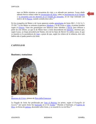 CAPITULOS


       nace en Belén mientras se encuentran de viaje y es adorado por pastores. Lucas añade
                                                                                                    5
       además breves relatos sobre la circuncisión de Jesús, sobre su presentación en el Templo
       y su encuentro con los doctores en el Templo de Jerusalén, en un viaje realizado con
       motivo de la Pascua, cuando contaba doce años.12

En los evangelios de Mateo y de Lucas aparecen sendas genealogías de Jesús (Mt 1, 2-16; Lc 3,
23-38).13 La de Mateo se remonta al patriarca Abraham, y la de Lucas a Adán, el primer hombre
según el Génesis. Estas dos genealogías son idénticas entre Abrahán y David, pero difieren a
partir de este último, ya que la de Mateo hace a Jesús descendiente de Salomón, mientras que,
según Lucas, su linaje procedería de Natam, otro de los hijos de David. En ambos casos, lo que
se muestra es la ascendencia de José, a pesar de que, según los relatos de la infancia, éste solo
habría sido el padre putativo de Jesús.



CAPITULO II



Bautismo y tentaciones




Bautismo de Cristo, pintura de Piero della Francesca.

La llegada de Jesús fue profetizada por Juan el Bautista (su primo, según el Evangelio de
Lucas),14 por quien Jesús fue bautizado en el río Jordán.15 Durante el bautismo, el Espíritu de
Dios, en forma de paloma, descendió sobre Jesús, y se escuchó la voz de Dios.16




JESUCRISTO                                 BIOGRAFIA                                    ESPAÑOL
 