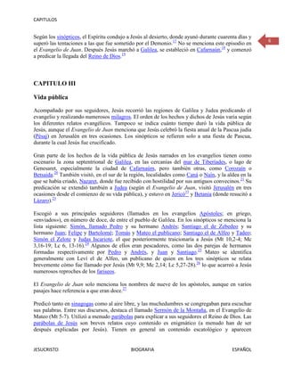 CAPITULOS


Según los sinópticos, el Espíritu condujo a Jesús al desierto, donde ayunó durante cuarenta días y
                                                                                                     6
superó las tentaciones a las que fue sometido por el Demonio.17 No se menciona este episodio en
el Evangelio de Juan. Después Jesús marchó a Galilea, se estableció en Cafarnaún,18 y comenzó
a predicar la llegada del Reino de Dios.19



CAPITULO III

Vida pública

Acompañado por sus seguidores, Jesús recorrió las regiones de Galilea y Judea predicando el
evangelio y realizando numerosos milagros. El orden de los hechos y dichos de Jesús varía según
los diferentes relatos evangélicos. Tampoco se indica cuánto tiempo duró la vida pública de
Jesús, aunque el Evangelio de Juan menciona que Jesús celebró la fiesta anual de la Pascua judía
(Pésaj) en Jerusalén en tres ocasiones. Los sinópticos se refieren solo a una fiesta de Pascua,
durante la cual Jesús fue crucificado.

Gran parte de los hechos de la vida pública de Jesús narrados en los evangelios tienen como
escenario la zona septentrional de Galilea, en las cercanías del mar de Tiberíades, o lago de
Genesaret, especialmente la ciudad de Cafarnaúm, pero también otras, como Corozaín o
Betsaida.20 También visitó, en el sur de la región, localidades como Caná o Naín, y la aldea en la
que se había criado, Nazaret, donde fue recibido con hostilidad por sus antiguos convecinos.21 Su
predicación se extendió también a Judea (según el Evangelio de Juan, visitó Jerusalén en tres
ocasiones desde el comienzo de su vida pública), y estuvo en Jericó22 y Betania (donde resucitó a
Lázaro).23

Escogió a sus principales seguidores (llamados en los evangelios Apóstoles; en griego,
«enviados»), en número de doce, de entre el pueblo de Galilea. En los sinópticos se menciona la
lista siguiente: Simón, llamado Pedro y su hermano Andrés; Santiago el de Zebedeo y su
hermano Juan; Felipe y Bartolomé; Tomás y Mateo el publicano; Santiago el de Alfeo y Tadeo;
Simón el Zelote y Judas Iscariote, el que posteriormente traicionaría a Jesús (Mt 10,2-4; Mc
3,16-19; Lc 6, 13-16).24 Algunos de ellos eran pescadores, como las dos parejas de hermanos
formadas respectivamente por Pedro y Andrés, y Juan y Santiago.25 Mateo se identifica
generalmente con Leví el de Alfeo, un publicano de quien en los tres sinópticos se relata
brevemente cómo fue llamado por Jesús (Mt 9,9; Mc 2,14; Lc 5,27-28).26 lo que acarreó a Jesús
numerosos reproches de los fariseos.

El Evangelio de Juan solo menciona los nombres de nueve de los apóstoles, aunque en varios
pasajes hace referencia a que eran doce.27

Predicó tanto en sinagogas como al aire libre, y las muchedumbres se congregaban para escuchar
sus palabras. Entre sus discursos, destaca el llamado Sermón de la Montaña, en el Evangelio de
Mateo (Mt 5-7). Utilizó a menudo parábolas para explicar a sus seguidores el Reino de Dios. Las
parábolas de Jesús son breves relatos cuyo contenido es enigmático (a menudo han de ser
después explicadas por Jesús). Tienen en general un contenido escatológico y aparecen


JESUCRISTO                                 BIOGRAFIA                                     ESPAÑOL
 