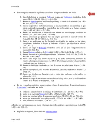 CAPITULOS


      Los evangelios narran las siguientes curaciones milagrosas obradas por Jesús:
                                                                                                     8
             1. Sanó la fiebre de la suegra de Pedro, en su casa en Cafarnaúm, tomándola de la
                 mano (Mc 1,29-31; Mt 5,14-15; Lc 4,38-39);
             2. Sanó a un leproso galileo mediante la palabra y el contacto de su mano (Mc 1,40-
                 45; Mt 8,1-4; Lc 5,12-16);
             3. Sanó a un paralítico en Cafarnaúm que le fue presentado en una camilla y al que
                 había perdonado sus pecados, ordenándole que se levantara y se fuera a su casa
                 (Mc 2, 1-12; Mt 9,1-8; Lc 5,17-26);
             4. Sanó a un hombre con la mano seca en sábado en una sinagoga, mediante la
                 palabra (Mc 3,1-6; Mt 12,9-14;Lc 6,6-11);
             5. Sanó a una mujer que padecía flujo de sangre, que sanó al tocar el vestido de
                 Jesús (Mc 5,25-34; Mt 9,18-26; Lc 8,40-56);
             6. Sanó a un sordomudo en la Decápolis metiéndole los dedos en los oídos,
                 escupiendo, tocándole la lengua y diciendo: «Effatá», que significaría ‘ábrete’
                 (Mc 7,31-37);
             7. Sanó a un ciego en Betsaida poniéndole saliva en los ojos e imponiéndole las
                 manos (Mc 8,22-26);
             8. Sanó a Bartimeo, el ciego de Jericó (Mt 20,29-34; Mc 10,46-52; Lc 18,35-45);
             9. Sanó a distancia al criado del centurión de Cafarnaúm (Mt 8,5-13, Lc 7,1-10, Jn
                 4,43-54; Jn 4,43-54);28
             10. Sanó a una mujer que estaba encorvada y no podía enderezarse, mediante la
                 palabra y la imposición de manos (Lc 13,10-17). Esta curación tuvo lugar también
                 en sábado y en una sinagoga;
             11. Sanó a un hidrópico en sábado, en casa de uno de los principales fariseos (Lc 14,
                 1-6).
             12. Sanó a diez leprosos, que encontró de camino a Jerusalén, mediante la palabra (Lc
                 17,11-19).
             13. Sanó a un hombre que llevaba treinta y ocho años enfermo, en Jerusalén, en
                 sábado (Jn 5,1-9).
             14. Sanó a un ciego de nacimiento untándolo con lodo y saliva, tras lo cual le ordenó
                 lavarse en la piscina de Siloé (Jn 9,1-12).

      En los evangelios canónicos aparecen cinco relatos de expulsiones de espíritus impuros
      (exorcismos) realizados por Jesús:

             1.   Expulsó a un demonio en la sinagoga de Cafarnaúm (Mc 1,21-28; Lc 4,31-37);
             2.   a otro en la región de Gerasa (Mt 8,28-34; Mc 5,1-21; Lc 8,26-39);
             3.   a otro que poseía a la hija de una mujer sirofenicia (Mt 15,21-28; Mc 7,24-30);
             4.   a otro que atormentaba a un epiléptico (Mt 17,20-24; Mc 9,14-27; Lc 9,37-43);
             5.   a un «demonio mudo» (Lc 11,14; Mt 12,22).

Además, hay varios pasajes que hacen referencia de modo genérico a exorcismos de Jesús (Mc
1,32-34;Mc 3,10-12).

      Según los evangelios, Jesús obró tres resurrecciones:



JESUCRISTO                                    BIOGRAFIA                                    ESPAÑOL
 