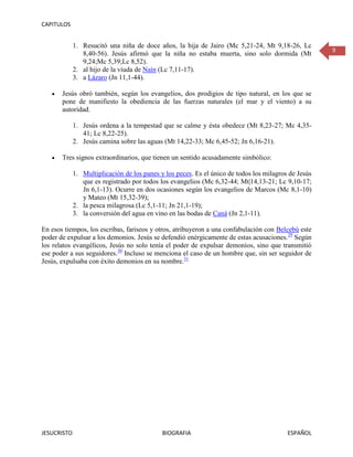 CAPITULOS


             1. Resucitó una niña de doce años, la hija de Jairo (Mc 5,21-24, Mt 9,18-26, Lc
                                                                                                      9
                8,40-56). Jesús afirmó que la niña no estaba muerta, sino solo dormida (Mt
                9,24;Mc 5,39;Lc 8,52).
             2. al hijo de la viuda de Naín (Lc 7,11-17).
             3. a Lázaro (Jn 11,1-44).

       Jesús obró también, según los evangelios, dos prodigios de tipo natural, en los que se
       pone de manifiesto la obediencia de las fuerzas naturales (el mar y el viento) a su
       autoridad.

             1. Jesús ordena a la tempestad que se calme y ésta obedece (Mt 8,23-27; Mc 4,35-
                41; Lc 8,22-25).
             2. Jesús camina sobre las aguas (Mt 14,22-33; Mc 6,45-52; Jn 6,16-21).

       Tres signos extraordinarios, que tienen un sentido acusadamente simbólico:

             1. Multiplicación de los panes y los peces. Es el único de todos los milagros de Jesús
                que es registrado por todos los evangelios (Mc 6,32-44; Mt|14,13-21; Lc 9,10-17;
                Jn 6,1-13). Ocurre en dos ocasiones según los evangelios de Marcos (Mc 8,1-10)
                y Mateo (Mt 15,32-39);
             2. la pesca milagrosa (Lc 5,1-11; Jn 21,1-19);
             3. la conversión del agua en vino en las bodas de Caná (Jn 2,1-11).

En esos tiempos, los escribas, fariseos y otros, atribuyeron a una confabulación con Belcebú este
poder de expulsar a los demonios. Jesús se defendió enérgicamente de estas acusaciones.29 Según
los relatos evangélicos, Jesús no solo tenía el poder de expulsar demonios, sino que transmitió
ese poder a sus seguidores.30 Incluso se menciona el caso de un hombre que, sin ser seguidor de
Jesús, expulsaba con éxito demonios en su nombre.31




JESUCRISTO                                   BIOGRAFIA                                    ESPAÑOL
 
