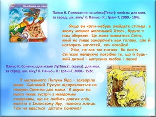 Паньо К. Сонечко для мами Лу[Текст]: [казка]: для мол.
та серед. шк. віку/ К. Паньо.- К.: Грані-Т, 2008.- 152с.
Паньо К. Полювання на сліпса[Текст]: повість: для мол.
та серед. шк. віку/ К. Паньо.- К.: Грані-Т, 2009.- 104с.
Якщо ви коли-небудь знайдете стільця, в
якому мешкає маленький Хтось, будьте з
ним обережні. Це може виявитися Сліпс,
який не лише заморочить вам голову, але й
натворить капостей, хоч ховайся!
Утім, не все так погано. Бо навіть
Сліпсові найдужче потрібно те, що й будь-
якій дитині – матусина любов і ласка!
У маленького Лулуки біда – захворіла
мама. Сміливий Лулука відправляється на
пошуки Сонечка для мами. В дорозі на
нього чекає зустріч з невідомим
створінням, що не любить довгих слів,
жахіття в Імлистому Яру, повного млиць.
Тож чи вдасться дістати Сонечко?
 