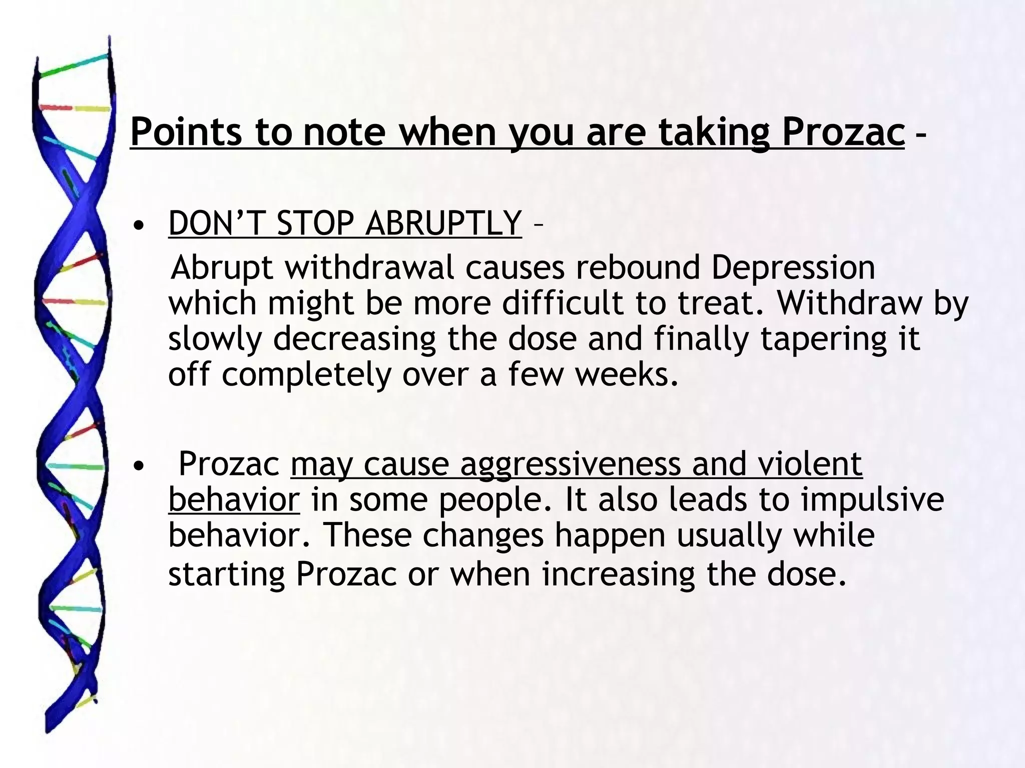 Points to note when you are taking Prozac  – DON’T STOP ABRUPTLY  –  Abrupt withdrawal causes rebound Depression which might be more difficult to treat. Withdraw by slowly decreasing the dose and finally tapering it off completely over a few weeks. Prozac  may cause aggressiveness and violent behavior  in some people. It also leads to impulsive behavior. These changes happen usually while starting Prozac or when increasing the dose.   