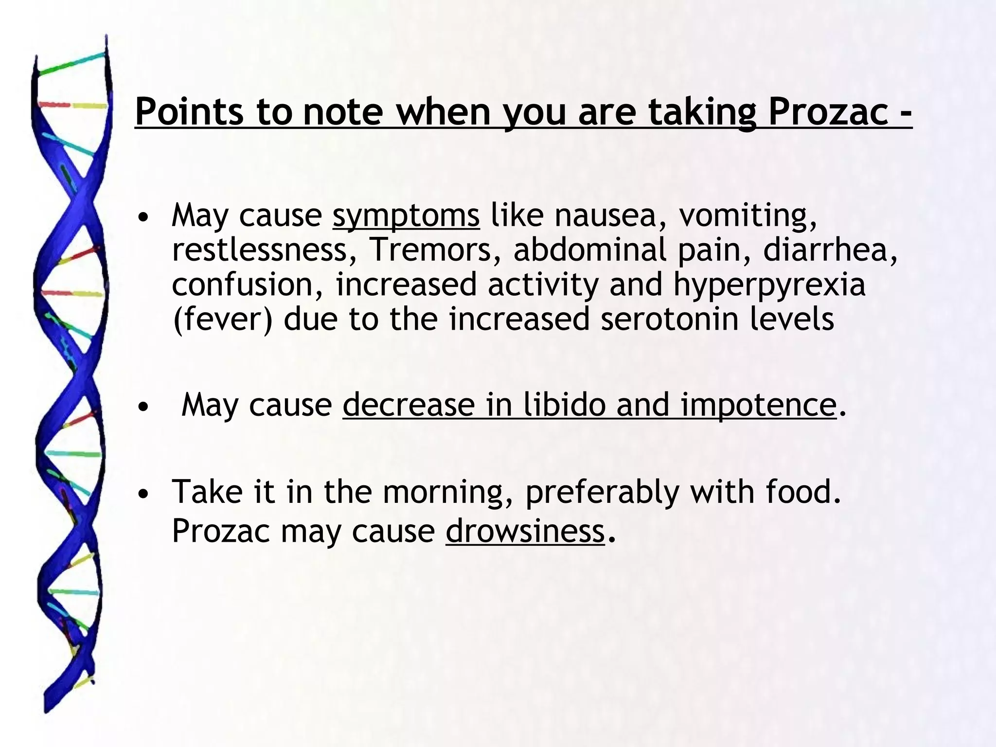 Points to note when you are taking Prozac - May cause  symptoms  like nausea, vomiting, restlessness, Tremors, abdominal pain, diarrhea, confusion, increased activity and hyperpyrexia (fever) due to the increased serotonin levels May cause  decrease in libido and impotence . Take it in the morning, preferably with food. Prozac may cause  drowsiness .  