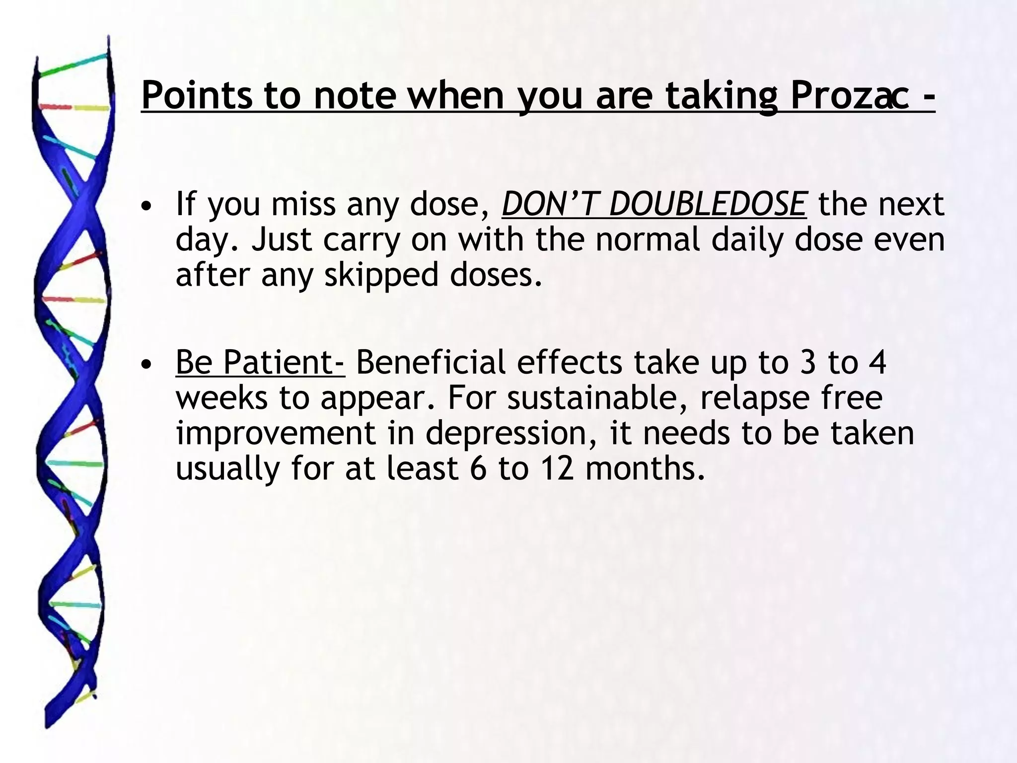 Points to note when you are taking Prozac - If you miss any dose,  DON’T DOUBLEDOSE  the next day. Just carry on with the normal daily dose even after any skipped doses. Be Patient-  Beneficial effects take up to 3 to 4 weeks to appear. For sustainable, relapse free improvement in depression, it needs to be taken usually for at least 6 to 12 months. 