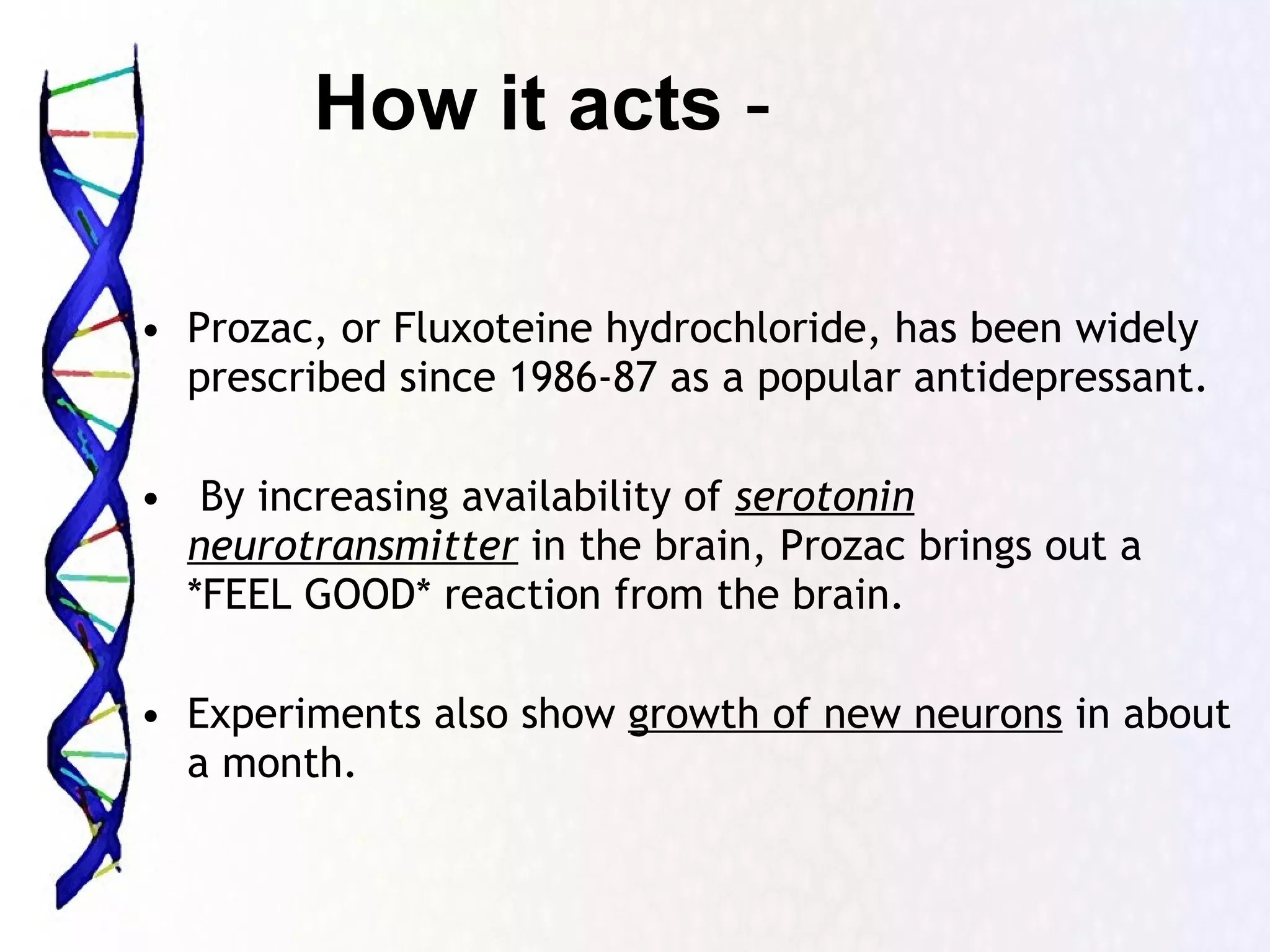 Prozac, or Fluxoteine hydrochloride, has been widely prescribed since 1986-87 as a popular antidepressant. By increasing availability of  serotonin neurotransmitter  in the brain, Prozac brings out a *FEEL GOOD* reaction from the brain.  Experiments also show  growth of new neurons  in about a month.  How it acts  - 