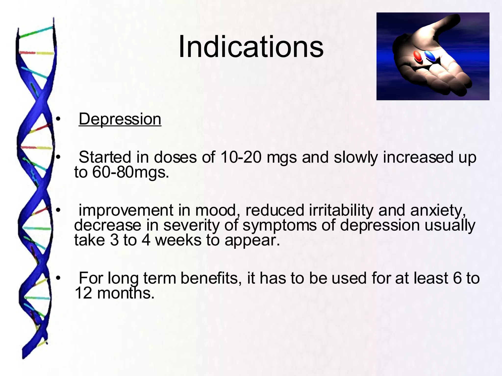 Indications Depression Started in doses of 10-20 mgs and slowly increased up to 60-80mgs. improvement in mood, reduced irritability and anxiety, decrease in severity of symptoms of depression usually take 3 to 4 weeks to appear. For long term benefits, it has to be used for at least 6 to 12 months. 