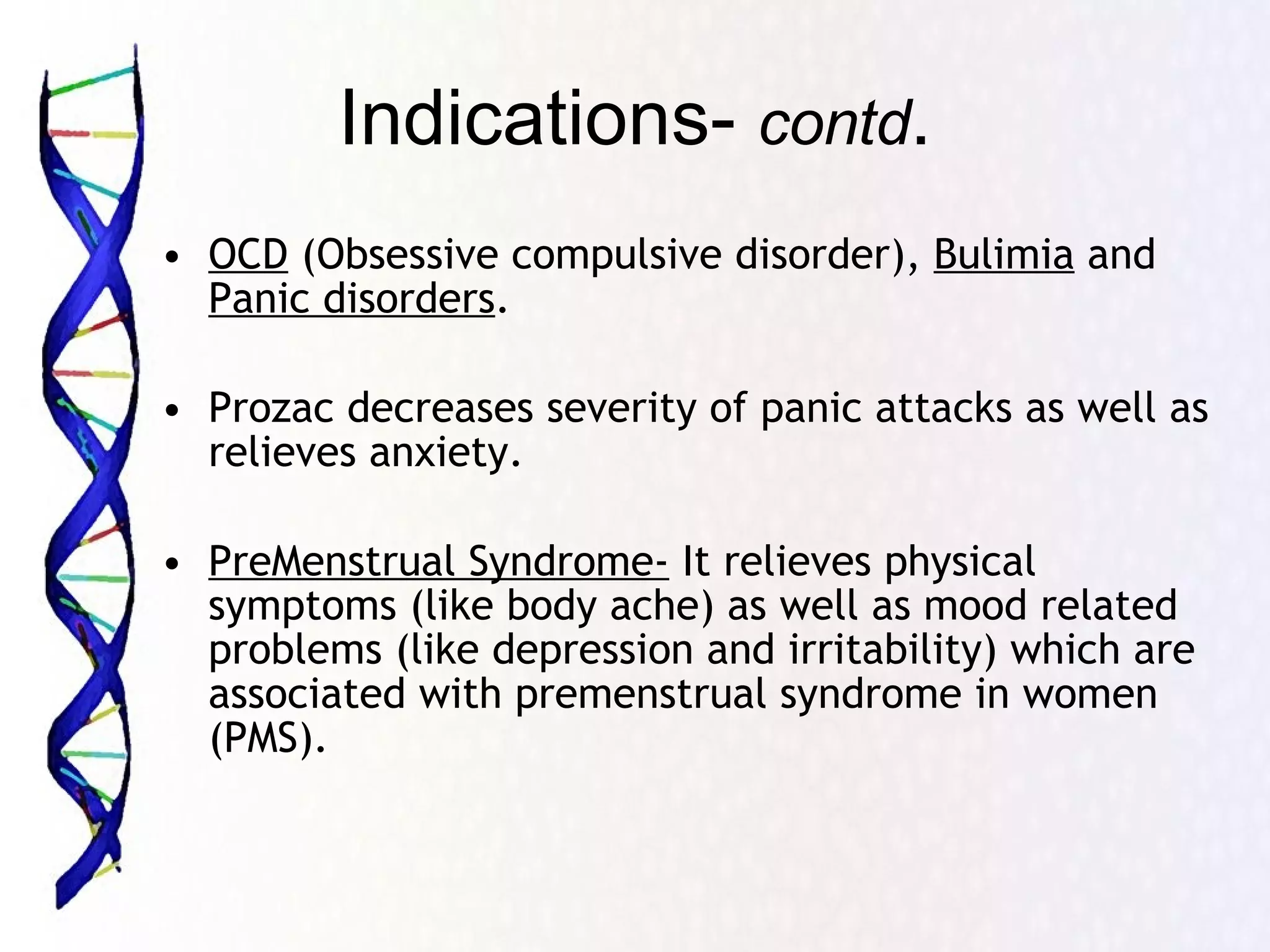 Indications-  contd . OCD  (Obsessive compulsive disorder),  Bulimia  and  Panic disorders .  Prozac decreases severity of panic attacks as well as relieves anxiety. PreMenstrual Syndrome-  It relieves physical symptoms (like body ache) as well as mood related problems (like depression and irritability) which are associated with premenstrual syndrome in women (PMS). 