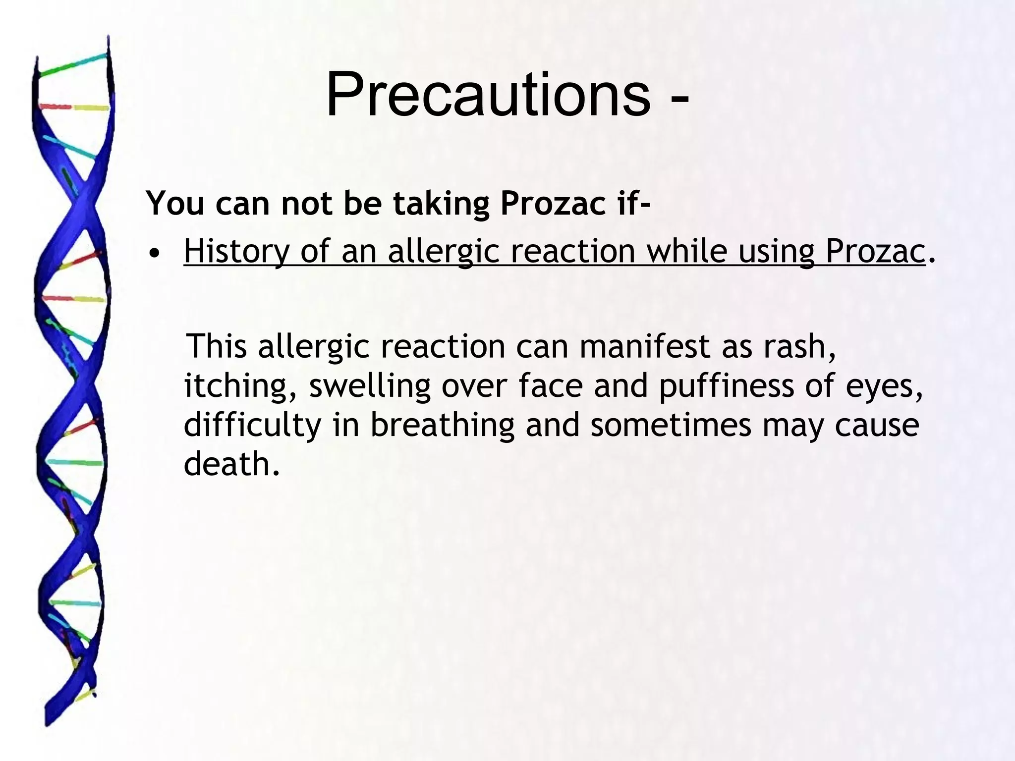 Precautions - You can not be taking Prozac if- History of an allergic reaction while using Prozac . This allergic reaction can manifest as rash, itching, swelling over face and puffiness of eyes, difficulty in breathing and sometimes may cause death.  