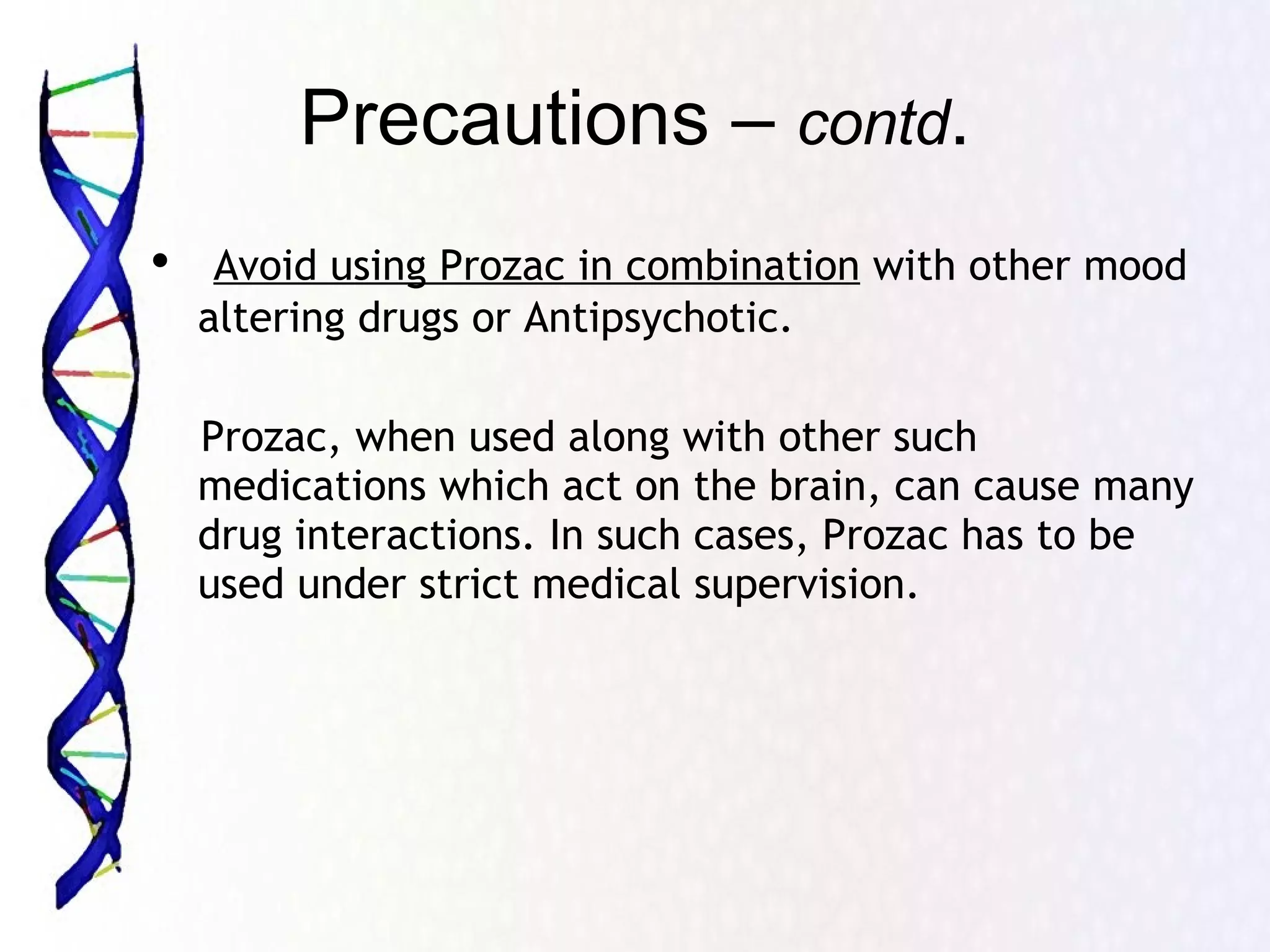 Precautions –  contd . Avoid using Prozac in combination  with other mood altering drugs or Antipsychotic.  Prozac, when used along with other such medications which act on the brain, can cause many drug interactions. In such cases, Prozac has to be used under strict medical supervision.  