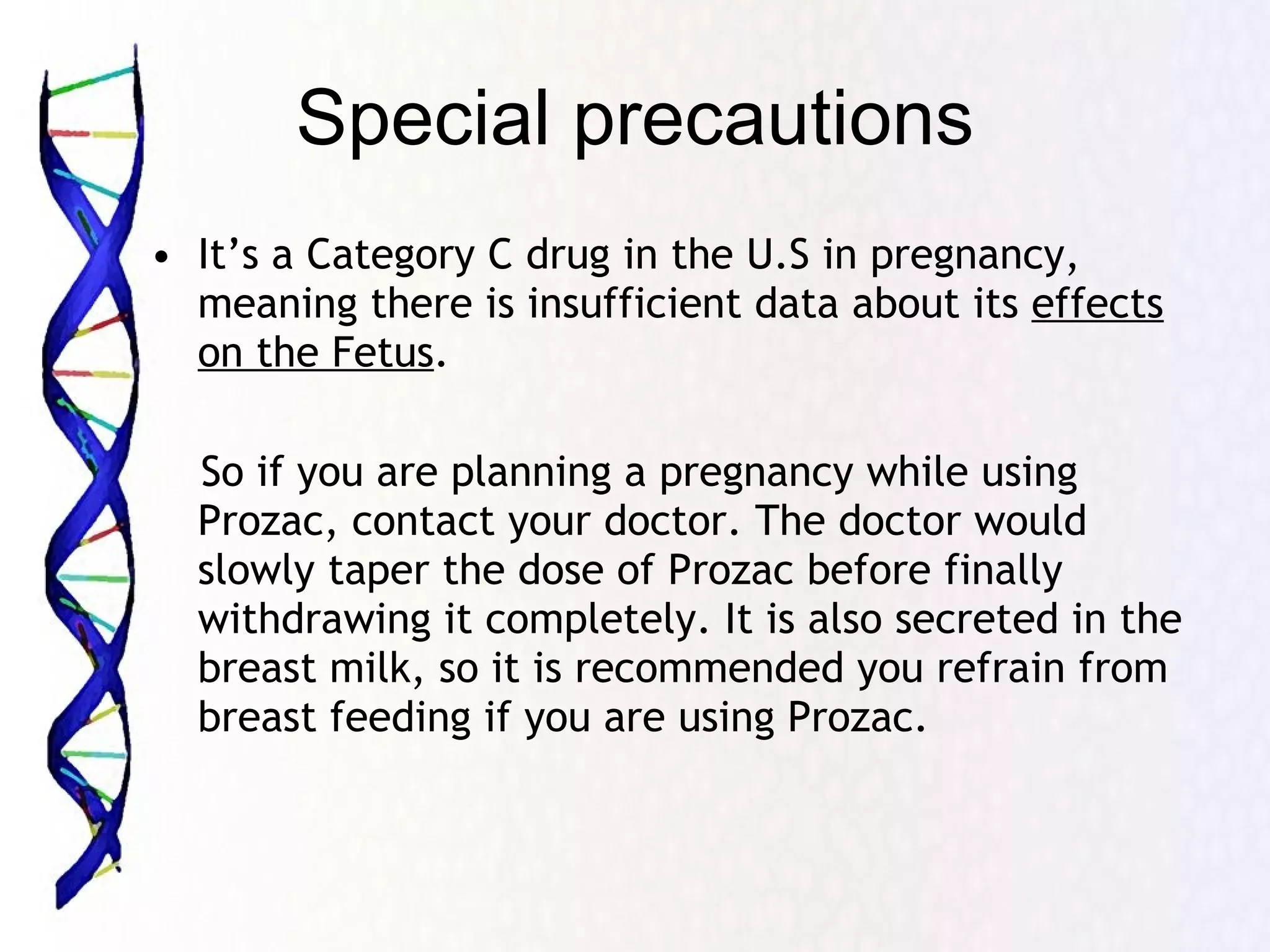 Special precautions It’s a Category C drug in the U.S in pregnancy, meaning there is insufficient data about its  effects on the Fetus .  So if you are planning a pregnancy while using Prozac, contact your doctor. The doctor would slowly taper the dose of Prozac before finally withdrawing it completely. It is also secreted in the breast milk, so it is recommended you refrain from breast feeding if you are using Prozac. 