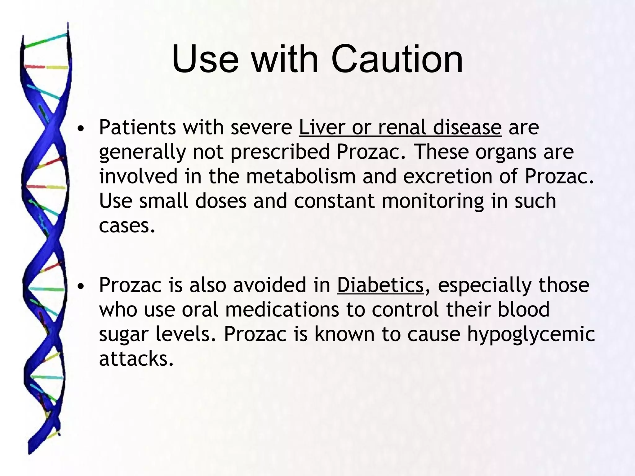 Use with Caution Patients with severe  Liver or renal disease  are generally not prescribed Prozac. These organs are involved in the metabolism and excretion of Prozac. Use small doses and constant monitoring in such cases. Prozac is also avoided in  Diabetics , especially those who use oral medications to control their blood sugar levels. Prozac is known to cause hypoglycemic attacks. 