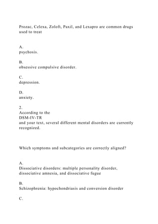 Prozac, Celexa, Zoloft, Paxil, and Lexapro are common drugs
used to treat
A.
psychosis.
B.
obsessive compulsive disorder.
C.
depression.
D.
anxiety.
2.
According to the
DSM-IV-TR
and your text, several different mental disorders are currently
recognized.
Which symptoms and subcategories are correctly aligned?
A.
Dissociative disorders: multiple personality disorder,
dissociative amnesia, and dissociative fugue
B.
Schizophrenia: hypochondriasis and conversion disorder
C.
 
