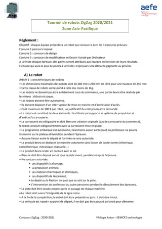 Concours ZigZag : 2020-2021 Philippe Anton - EEMCP2 technologie
Tournoi de robots ZigZag 2020/2021
Zone Asie-Pacifique
Règlement :
Objectif : chaque équipe présentera un robot qui concourra dans les 3 épreuves prévues :
Epreuve 1 parcours imposé
Epreuve 2 : concours de design
Epreuve 3 : concours de modélisation en Dessin Assisté par Ordinateur
A la fin de chaque épreuve, des points seront attribués aux équipes en fonction de leurs résultats.
L’équipe qui aura le plus de points à la fin des 3 épreuves sera déclarée gagnante au général.
A) Le robot
Article 1 : caractéristiques des robots
• Les dimensions maximales des robots sont de 280 mm x 250 mm de côté pour une hauteur de 250 mm.
• Cette classe de robots correspond à celle des moins de 1kg.
• Les robots ne doivent pas être entièrement issus du commerce, une partie devra être réalisée par
les élèves : châssis et coque.
• Les robots doivent être autonomes.
• Ils doivent disposer d’un interrupteur de mise en marche et d’arrêt facile d’accès.
• Coût maximum de 100 € par robot, un justificatif du coût pourra être demandé.
• Le robot est constitué de deux éléments : le châssis qui supporte le système de propulsion et
d’arrêt et la carrosserie.
• La carrosserie est obligatoire et doit être une création originale (pas de carrosserie du commerce),
le robot concourt obligatoirement avec sa carrosserie mise en place.
• Le programme embarqué est autonome, néanmoins aucun participant ou professeur ne pourra
intervenir sur le plateau d’évolution pendant l’épreuve.
• Aucune liaison entre le départ et l’arrivée ne sera autorisée.
• Le produit devra se déplacer de manière autonome sans liaison de toutes sortes (électrique,
radioélectrique, mécanique, manuelle…)
• Le produit devra rester en contact avec le sol.
• Rien ne doit être déposé sur et sous la piste avant, pendant et après l’épreuve.
• Ne sont pas autorisés:
• Les dispositifs à allumage,
• La propulsion animale,
• Les moteurs thermiques et chimiques,
• Les dispositifs de lancement,
• Le dépôt ou la fixation de quoi que ce soit sur la piste,
• L’intervention de professeur ou autre personne pendant le déroulement des épreuves,
• La piste doit être laissée propre après le passage de chaque machine.
 Le robot doit suivre l’intégralité de la ligne noire.
• A la fin de la compétition, le robot doit être présenté au jury : il doit être intact.
• Le véhicule est «posé» au point de départ, il ne doit pas être poussé ou lancé pour démarrer.
 