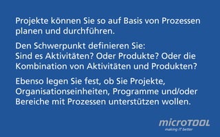 Projekte können Sie so auf Basis von Prozessen 
planen und durchführen. 
Den Schwerpunkt definieren Sie: 
Sind es Aktivitäten? Oder Produkte? Oder die 
Kombination von Aktivitäten und Produkten? 
Ebenso legen Sie fest, ob Sie Projekte, 
Organisationseinheiten, Programme und/oder 
Bereiche mit Prozessen unterstützen wollen. 
 