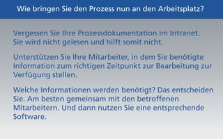 Wie bringen Sie den Prozess nun an den Arbeitsplatz? 
Vergessen Sie Ihre Prozessdokumentation im Intranet. 
Sie wird nicht gelesen und hilft somit nicht. 
Unterstützen Sie Ihre Mitarbeiter, in dem Sie benötigte 
Information zum richtigen Zeitpunkt zur Bearbeitung zur 
Verfügung stellen. 
Welche Informationen werden benötigt? Das entscheiden 
Sie. Am besten gemeinsam mit den betroffenen 
Mitarbeitern. Und dann nutzen Sie eine entsprechende 
Software. 
 