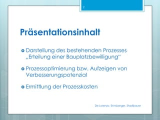 PräsentationsinhaltDarstellung des bestehenden Prozesses„Erteilung einer Bauplatzbewilligung“Prozessoptimierung bzw. Aufzeigen von VerbesserungspotenzialErmittlung der ProzesskostenDe Lorenzo, Ennsberger, Stadlbauer2