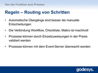 • Automatische Übergänge sind besser als manuelle
Entscheidungen
• Die Verbindung Workflow, Checkliste, Makro ist machtvoll
• Prozesse können durch Einzelzuweisungen in der Praxis
validiert werden
• Prozesse können mit dem Event-Server überwacht werden
Von der Funktion zum Prozess
Regeln – Routing von Schritten
 