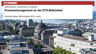 Abläufe planen, strukturieren und steuern
Prozessmanagement an der ETH-Bibliothek
Franziska Moser, BIS-Kongress 2016, Luzern
 