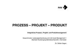 PROZESS – PROJEKT – PRODUKT

           Integratives Prozess-, Projekt- und Produktmanagement


     Gesamtmodul: Leistungsentwicklung und Life Cycle Management 1
                Bachelor Studiengang Betriebswirtschaft 3. Semester

                                                   Dr. Stefan Hagen
 