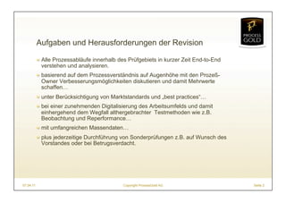 Aufgaben und Herausforderungen der Revision

           ! Alle Prozessabläufe innerhalb des Prüfgebiets in kurzer Zeit End-to-End
             verstehen und analysieren.
           ! basierend auf dem Prozessverständnis auf Augenhöhe mit den Prozeß-
             Owner Verbesserungsmöglichkeiten diskutieren und damit Mehrwerte
             schaffen…
           ! unter Berücksichtigung von Marktstandards und „best practices“…
           ! bei einer zunehmenden Digitalisierung des Arbeitsumfelds und damit
             einhergehend dem Wegfall althergebrachter Testmethoden wie z.B.
             Beobachtung und Reperformance…
           ! mit umfangreichen Massendaten…
           ! plus jederzeitige Durchführung von Sonderprüfungen z.B. auf Wunsch des
             Vorstandes oder bei Betrugsverdacht.




07.04.11                                     Copyright ProcessGold AG                  Seite 2
 