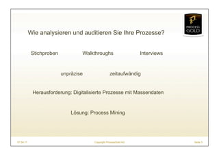 Wie analysieren und auditieren Sie Ihre Prozesse?


            Stichproben           Walkthroughs                    Interviews



                          unpräzise                zeitaufwändig


            Herausforderung: Digitalisierte Prozesse mit Massendaten


                              Lösung: Process Mining




07.04.11                               Copyright ProcessGold AG                Seite 3
 