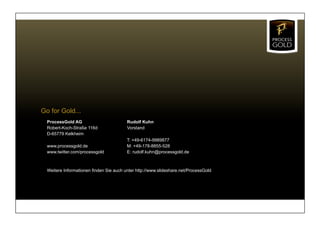 Go for Gold...
  ProcessGold AG                         Rudolf Kuhn
  Robert-Koch-Straße 116d                Vorstand
  D-65779 Kelkheim
                                         T: +49-6174-9989877
  www.processgold.de                     M: +49-178-8855-528
  www.twitter.com/processgold            E: rudolf.kuhn@processgold.de



  Weitere Informationen finden Sie auch unter http://www.slideshare.net/ProcessGold
 