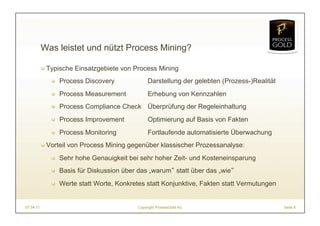 Was leistet und nützt Process Mining?

           ! Typische Einsatzgebiete von Process Mining
              ! Process Discovery              Darstellung der gelebten (Prozess-)Realität
              ! Process Measurement            Erhebung von Kennzahlen
              ! Process Compliance Check Überprüfung der Regeleinhaltung
              ! Process Improvement            Optimierung auf Basis von Fakten
              ! Process Monitoring             Fortlaufende automatisierte Überwachung
           ! Vorteil von Process Mining gegenüber klassischer Prozessanalyse:
              ! Sehr hohe Genauigkeit bei sehr hoher Zeit- und Kosteneinsparung
              ! Basis für Diskussion über das „warum statt über das „wie
              ! Werte statt Worte, Konkretes statt Konjunktive, Fakten statt Vermutungen


07.04.11                                  Copyright ProcessGold AG                           Seite 6
 
