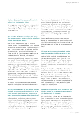 Social Media | PROZEUS
SOCIAL MEDIA IN DER PRAXIS | 21
Wie kamen Sie auf die Idee, dass dieses Thema für Ihr
Unternehmen interessant sein könnte?
Bei stetig gleicher werdenden Produkten wird „storytelling“
zum Unterscheidungs-Merkmal. Zumal Westaflex immer
mehr zum Lösungsanbieter wird und dies jederzeit multime-
dial darstellen sollte.
Was haben Ihre Mitarbeiter und Kollegen dazu gesagt,
dass Westaflex dem 2.0-Trend folgt? Gab es Widerstände
und wie haben Sie diese beseitigt?
Gott-sei-Dank vertritt Westaflex nicht nur zahlreiche
Kulturen, sondern auch viele Fähigkeiten. Große Potenziale
und etwa die Chat-Ansprache statt E-Mail waren erst durch
Web 2.0-Tools möglich! Manch ein Mitarbeiter liest mehr,
als das er schreibt – dennoch ermöglichten auch hier
„Bilder, die mehr als 1000 Worte sagen“ neue Formen der
Zusammenarbeit, des Workflows und Innovation.
Mögliche (un-ausgesprochene) Vorbehalte waren spätes-
tens durch die Optionen der Computer-Telefon-Integration,
wie Video-Konferenz oder mobiler Kalender-Abgleich
ausgeräumt. Wir haben Android Smartphones, Chrome-
books und Tablet PCs standardisiert. Durch die Umstellung
auf Open Office können unsere Mitarbeiter unsere Lizenzen
im beruflichen und privaten Umfeld nutzen. Um auch private
Hardware beruflich einzusetzen, haben wir Flatrate-Hot-
spots installiert. Zudem gibt es keinerlei Websperren,
jedoch eindeutige Empfehlungen bspw. sich auf LinkedIn
als unternehmensweite Geschäftsnetzwerk-Plattform zu
vernetzen.
Die Nutzung von Social Media zeigt übrigens keinerlei
Hierarchie-, Geschlechter- oder altersspezifische Trends.
Auf den ersten Blick scheint die Branche Ihres Unterneh-
mens und das Kundenumfeld eher untypisch für Social
Media-Aktivitäten zu sein. Was macht es dennoch zu
einem modern kommunizierenden Social Media-Nutzer?
In der Tat wundert es mich täglich, dass nicht weitere
Unternehmen am Feedback und Dialog mit ihren Kunden
und Lieferanten interessiert sind! Ich glaube aber, dass
weder Branche noch Nationalität einen Unterschied
machen, da Kommunikation eine Grundtugend darstellt –
sonst würde es ja nicht dieses Interview geben!
Nehmen wir einmal Urlaubsreisen in die USA, dort wird in
jedem Hotel und Freizeitpark auf „visit us on facebook“
verwiesen; manche Trends kommen zeitverzögert nach
Europa und Asien – für mich scheint dies auch hier der Fall
zu sein. Gerade Interessenten und potenzielle Bauherrn in
unserem Fall, orientieren sich zunächst in Foren und ihren
sozialen Netzwerken, um Referenzen einzuholen, noch
bevor sie überhaupt auf Hochglanz-Firmen-Webseiten
surfen.
Was im Übrigen auf die blühenden Erzählungen von
Kindern im Jugendalter zutrifft, gilt ebenso in der späteren
geschäftlichen Kommunikation: Authentizität verschafft sich
Raum und nutzt „ganz natürlich“ die neuen multimedialen
Wege.
Wen genau sprechen Sie über Social Media und wie
haben Sie diese Zielgruppe(n) vorher angesprochen?
Kennzeichen des 3-stufigen Vertriebsweges über den
Fachgroßhandel ist, dass wir unsere Endkunden nicht
kennen! Jetzt ist die Frage, ob immer Varianten-reichere
und komplexe Systeme überhaupt vom Handel in der
Ausstellung vorgehalten und individuell konfiguriert werden
(können)?!
Und genau in dieser Pre- und After-Sales-Phase sehen wir
die Vorteile der Transparenz durch das Internet und der
interaktiven Hilfe durch Apps für mobile Endgeräte. In dem
Maße, wie Konfiguration so einfach ist wie bei Lego oder
Ikea liegt unsere Chance, Kundenwünsche just-in-time zu
fertigen. Gleiches gilt übrigens auch für Ersatzteile und
Verbrauchsmaterialien, die durch den Handwerker vor Ort
selbst initialisiert (etwa durch Barcode-Scan in unserer
Android App) werden können.
Westaflex ist ein international tätiges Unternehmen. Wie
wirkt sich dies auf die Social Media-Aktivitäten aus bzw.
wie berücksichtigen Sie dies dabei?
Das Internet hat sich von jeher nicht an Verkaufsgebiete
oder Re-Importe geschert. Uns ist wichtig, dass Baustellen-
Überschuss oder Lagerretouren nicht auf Auktions-Markt-
plätzen landen, denn unsere Produkte unterliegen durch ihre
bauaufsichtlichen Zulassungen oder etwa durch die Abnahme
des Schornsteinfegers einer fallweisen, individuellen Aus-
legung. Bei aller Web-Transparenz muss klar sein, dass der
 