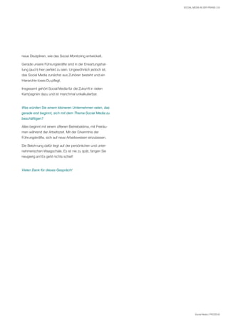 Social Media | PROZEUS
SOCIAL MEDIA IN DER PRAXIS | 23
neue Disziplinen, wie das Social Monitoring entwickelt.
Gerade unsere Führungskräfte sind in der Erwartungshal-
tung (auch) hier perfekt zu sein. Ungewöhnlich jedoch ist,
das Social Media zunächst aus Zuhören besteht und ein
Hierarchie-loses Du pflegt.
Insgesamt gehört Social Media für die Zukunft in vielen
Kampagnen dazu und ist manchmal unkalkulierbar.
Was würden Sie einem kleineren Unternehmen raten, das
gerade erst beginnt, sich mit dem Thema Social Media zu
beschäftigen?
Alles beginnt mit einem offenen Betriebsklima, mit Freiräu-
men während der Arbeitszeit. Mit der Erkenntnis der
Führungskräfte, sich auf neue Arbeitsweisen einzulassen.
Die Belohnung dafür liegt auf der persönlichen und unter-
nehmerischen Waagschale. Es ist nie zu spät, fangen Sie
neugierig an! Es geht nichts schief!
Vielen Dank für dieses Gespräch!
 