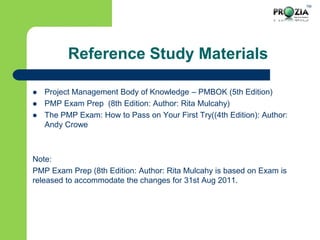 TM
Reference Study Materials
 Project Management Body of Knowledge – PMBOK (5th Edition)
 PMP Exam Prep (8th Edition: Author: Rita Mulcahy)
 The PMP Exam: How to Pass on Your First Try((4th Edition): Author:
Andy Crowe
Note:
PMP Exam Prep (8th Edition: Author: Rita Mulcahy is based on Exam is
released to accommodate the changes for 31st Aug 2011.
 