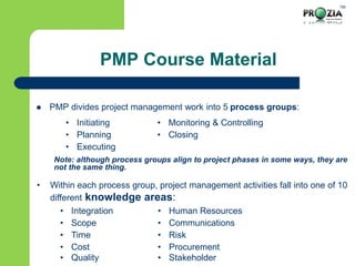 TM
PMP Course Material
 PMP divides project management work into 5 process groups:
Note: although process groups align to project phases in some ways, they are
not the same thing.
• Within each process group, project management activities fall into one of 10
different knowledge areas:
• Initiating • Monitoring & Controlling
• Planning • Closing
• Executing
• Integration • Human Resources
• Scope • Communications
• Time • Risk
• Cost
• Quality
• Procurement
• Stakeholder
 