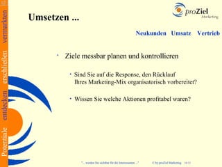 Potentiale entdecken erschließen vermarkten
                                              Umsetzen ...
                                                                                                               Neukunden Umsatz                       Vertrieb


                                                       Ziele messbar planen und kontrollieren

                                                         •   Sind Sie auf die Response, den Rücklauf
                                                             Ihres Marketing-Mix organisatorisch vorbereitet?

                                                         •   Wissen Sie welche Aktionen profitabel waren?




                                                               "... werden Sie sichtbar für die Interessanten ..."   © by proZiel Marketing   10/12
 