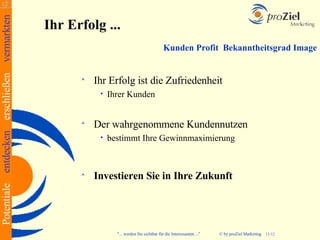 Potentiale entdecken erschließen vermarkten
                                              Ihr Erfolg ...
                                                                                          Kunden Profit Bekanntheitsgrad Image


                                                       Ihr Erfolg ist die Zufriedenheit
                                                         •   Ihrer Kunden


                                                       Der wahrgenommene Kundennutzen
                                                         •   bestimmt Ihre Gewinnmaximierung


                                                       Investieren Sie in Ihre Zukunft




                                                              "... werden Sie sichtbar für die Interessanten ..."   © by proZiel Marketing   11/12
 