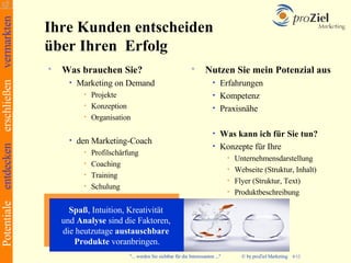 Potentiale entdecken erschließen vermarkten
                                              Ihre Kunden entscheiden
                                              über Ihren Erfolg
                                                 Was brauchen Sie?                                            Nutzen Sie mein Potenzial aus
                                                    •   Marketing on Demand                                         • Erfahrungen
                                                         • Projekte                                                 • Kompetenz
                                                         • Konzeption                                               • Praxisnähe
                                                         • Organisation

                                                                                                                    • Was kann ich für Sie tun?
                                                    •   den Marketing-Coach
                                                                                                                    • Konzepte für Ihre
                                                         • Profilschärfung
                                                                                                                            • Unternehmensdarstellung
                                                         • Coaching
                                                                                                                            • Webseite (Struktur, Inhalt)
                                                         • Training
                                                                                                                            • Flyer (Struktur, Text)
                                                         • Schulung
                                                                                                                            • Produktbeschreibung



                                                    Spaß, Intuition, Kreativität
                                                  und Analyse sind die Faktoren,
                                                  die heutzutage austauschbare
                                                     Produkte voranbringen.
                                                                      "... werden Sie sichtbar für die Interessanten ..."        © by proZiel Marketing   4/12
 