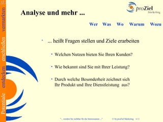 Potentiale entdecken erschließen vermarkten
                                              Analyse und mehr ...
                                                                                                  Wer            Was      Wo           Warum           Wozu


                                                       ... heißt Fragen stellen und Ziele erarbeiten

                                                         •   Welchen Nutzen bieten Sie Ihren Kunden?

                                                         •   Wie bekannt sind Sie mit Ihrer Leistung?

                                                         •   Durch welche Besonderheit zeichnet sich
                                                             Ihr Produkt und Ihre Dienstleistung aus?




                                                               "... werden Sie sichtbar für die Interessanten ..."     © by proZiel Marketing   6/12
 