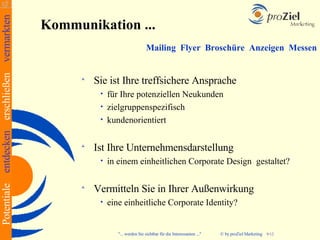 Potentiale entdecken erschließen vermarkten
                                              Kommunikation ...
                                                                               Mailing Flyer Broschüre Anzeigen Messen


                                                      Sie ist Ihre treffsichere Ansprache
                                                        • für Ihre potenziellen Neukunden
                                                        • zielgruppenspezifisch
                                                        • kundenorientiert


                                                      Ist Ihre Unternehmensdarstellung
                                                        •   in einem einheitlichen Corporate Design gestaltet?

                                                      Vermitteln Sie in Ihrer Außenwirkung
                                                        •   eine einheitliche Corporate Identity?



                                                              "... werden Sie sichtbar für die Interessanten ..."   © by proZiel Marketing   9/12
 